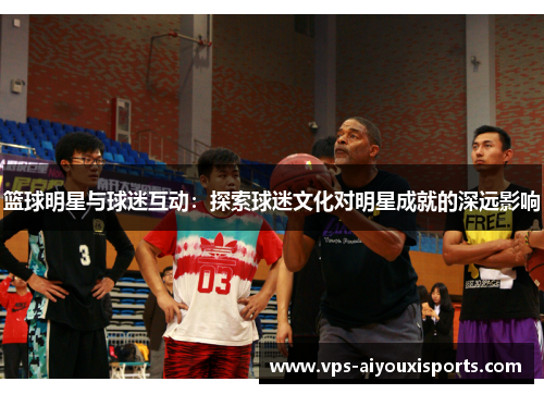 篮球明星与球迷互动：探索球迷文化对明星成就的深远影响